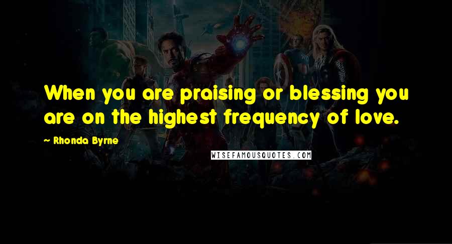 Rhonda Byrne Quotes: When you are praising or blessing you are on the highest frequency of love.