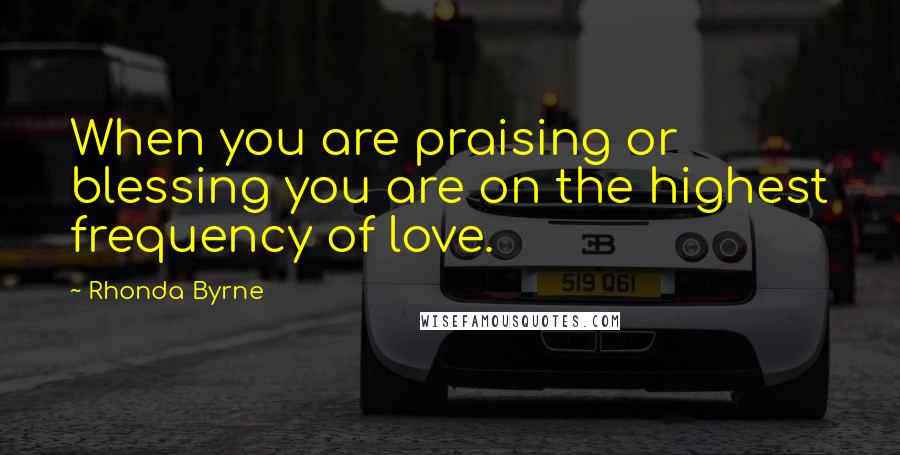 Rhonda Byrne Quotes: When you are praising or blessing you are on the highest frequency of love.