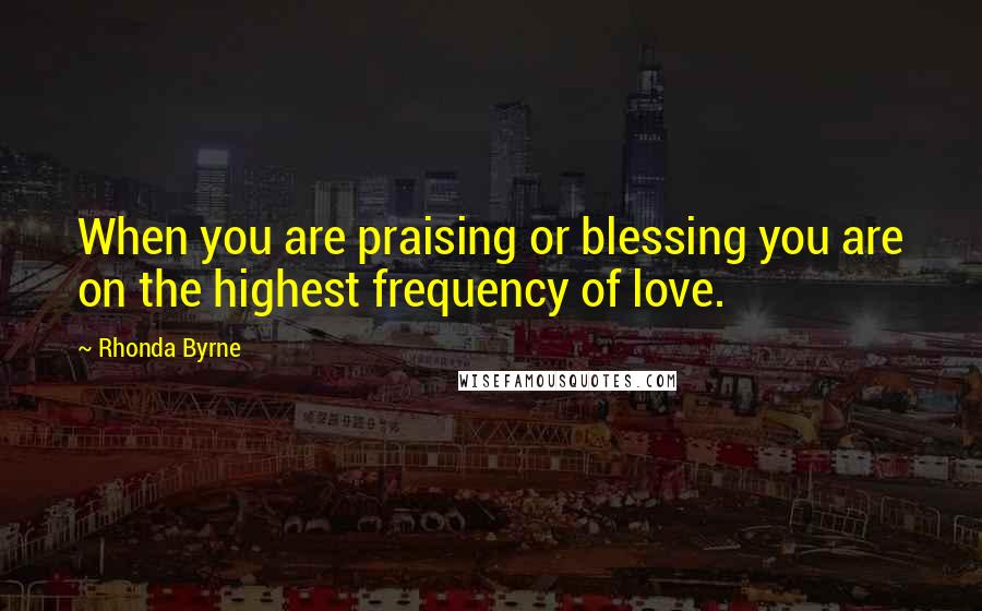 Rhonda Byrne Quotes: When you are praising or blessing you are on the highest frequency of love.