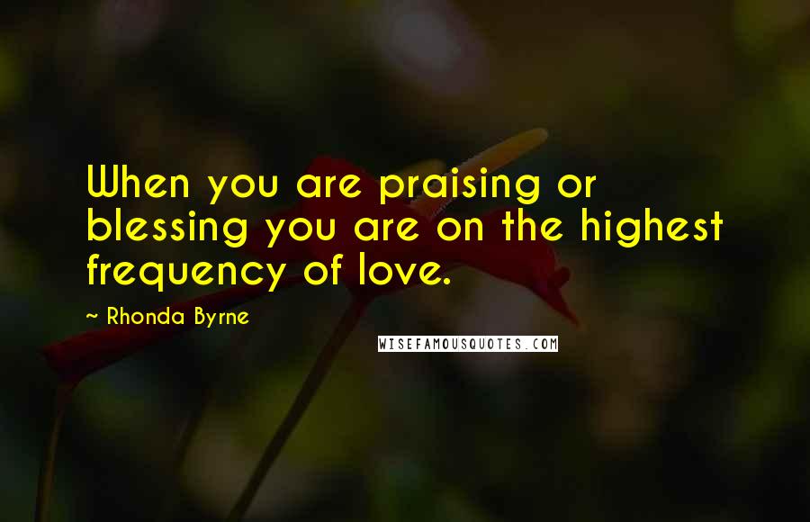 Rhonda Byrne Quotes: When you are praising or blessing you are on the highest frequency of love.