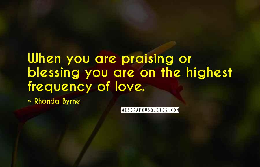 Rhonda Byrne Quotes: When you are praising or blessing you are on the highest frequency of love.