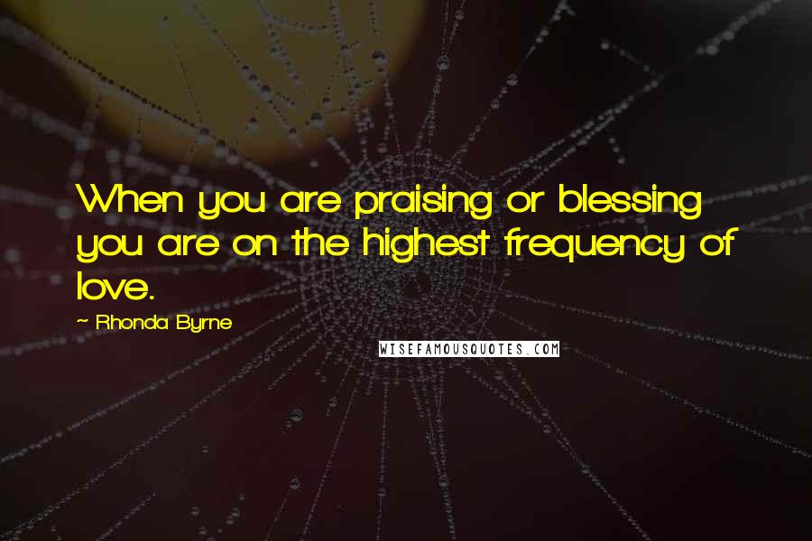 Rhonda Byrne Quotes: When you are praising or blessing you are on the highest frequency of love.