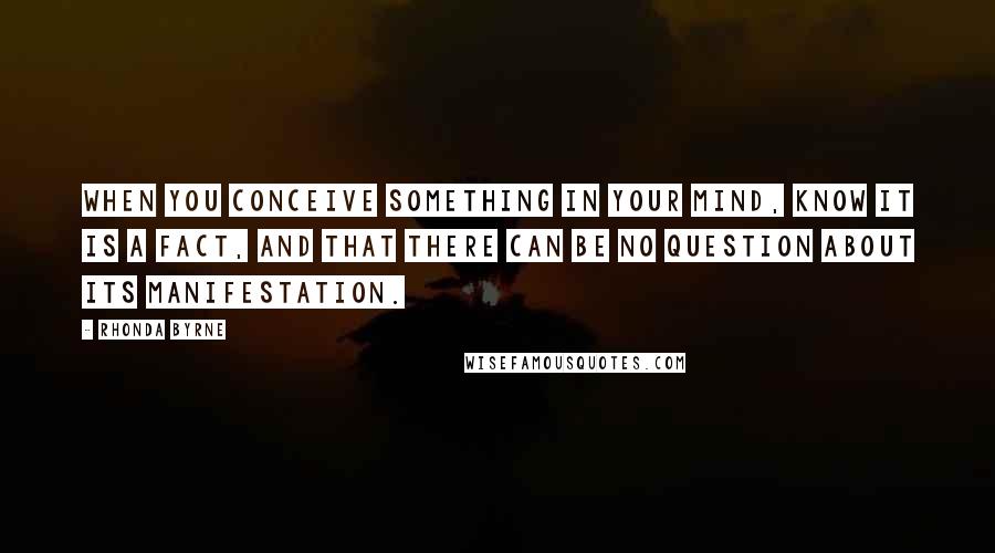 Rhonda Byrne Quotes: When you conceive something in your mind, know it is a fact, and that there can be no question about its manifestation.