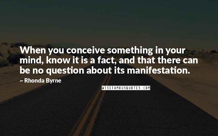 Rhonda Byrne Quotes: When you conceive something in your mind, know it is a fact, and that there can be no question about its manifestation.