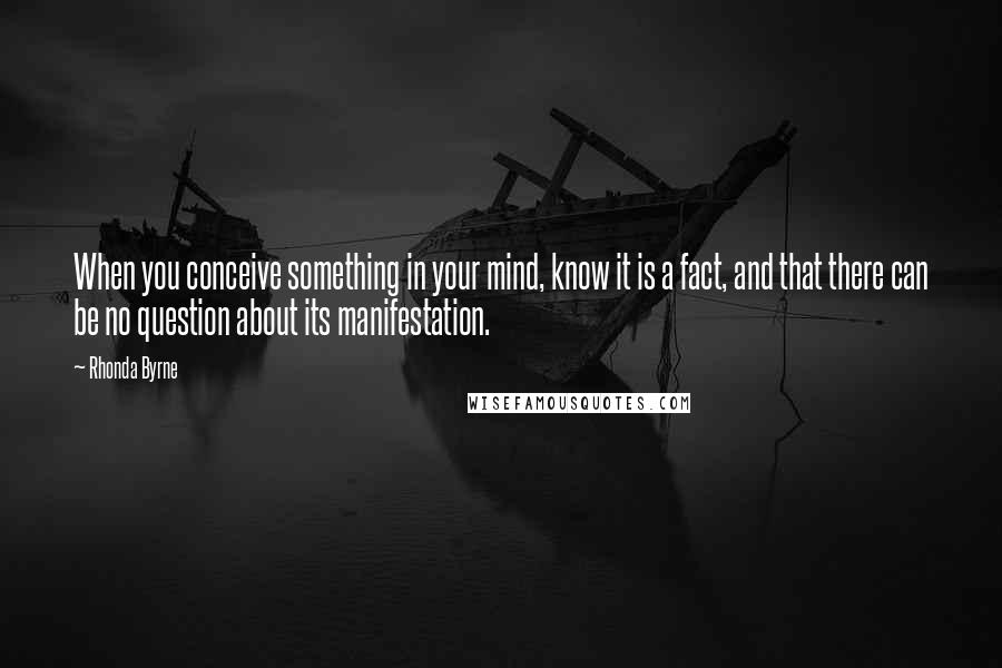 Rhonda Byrne Quotes: When you conceive something in your mind, know it is a fact, and that there can be no question about its manifestation.