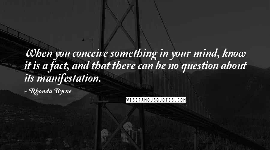 Rhonda Byrne Quotes: When you conceive something in your mind, know it is a fact, and that there can be no question about its manifestation.