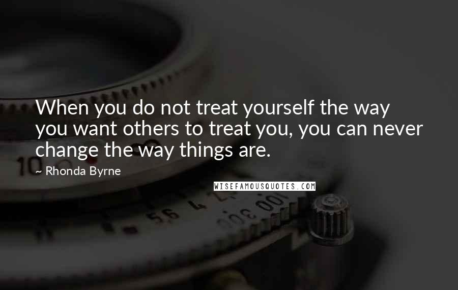 Rhonda Byrne Quotes: When you do not treat yourself the way you want others to treat you, you can never change the way things are.