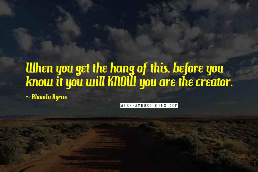 Rhonda Byrne Quotes: When you get the hang of this, before you know it you will KNOW you are the creator.