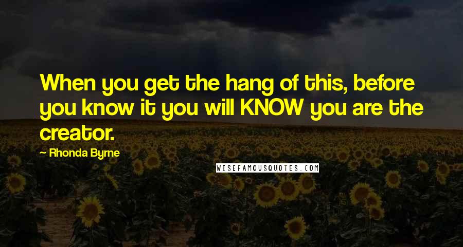 Rhonda Byrne Quotes: When you get the hang of this, before you know it you will KNOW you are the creator.