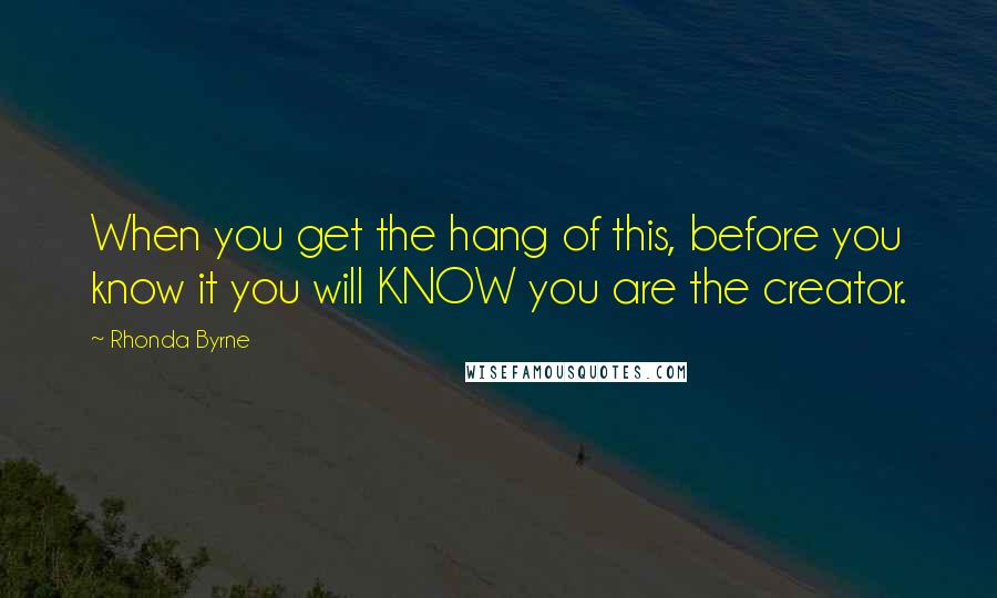 Rhonda Byrne Quotes: When you get the hang of this, before you know it you will KNOW you are the creator.