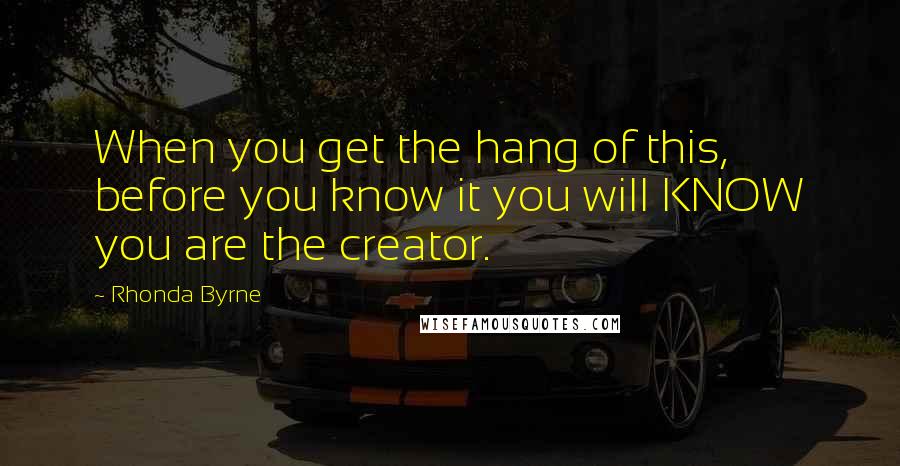 Rhonda Byrne Quotes: When you get the hang of this, before you know it you will KNOW you are the creator.