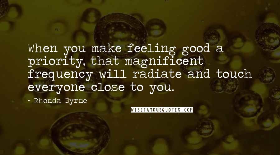 Rhonda Byrne Quotes: When you make feeling good a priority, that magnificent frequency will radiate and touch everyone close to you.