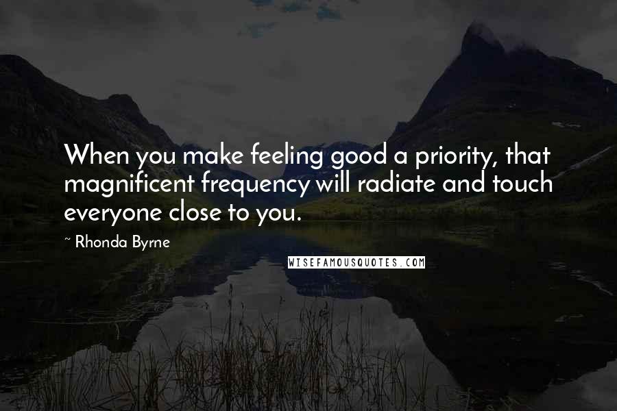 Rhonda Byrne Quotes: When you make feeling good a priority, that magnificent frequency will radiate and touch everyone close to you.