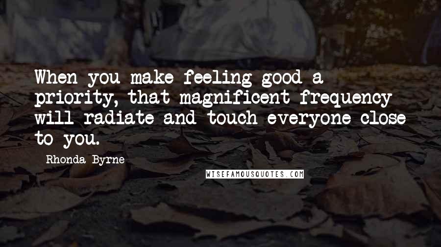 Rhonda Byrne Quotes: When you make feeling good a priority, that magnificent frequency will radiate and touch everyone close to you.