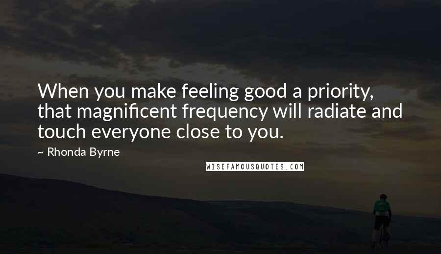 Rhonda Byrne Quotes: When you make feeling good a priority, that magnificent frequency will radiate and touch everyone close to you.