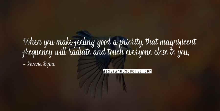 Rhonda Byrne Quotes: When you make feeling good a priority, that magnificent frequency will radiate and touch everyone close to you.