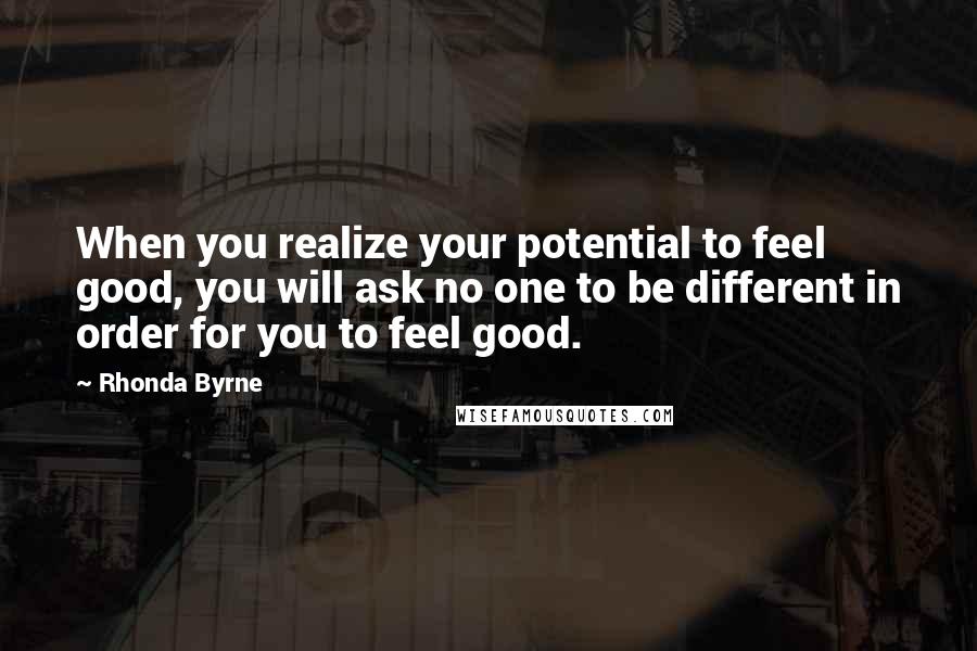 Rhonda Byrne Quotes: When you realize your potential to feel good, you will ask no one to be different in order for you to feel good.