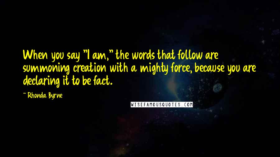 Rhonda Byrne Quotes: When you say "I am," the words that follow are summoning creation with a mighty force, because you are declaring it to be fact.