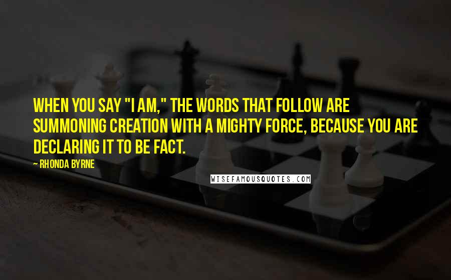 Rhonda Byrne Quotes: When you say "I am," the words that follow are summoning creation with a mighty force, because you are declaring it to be fact.