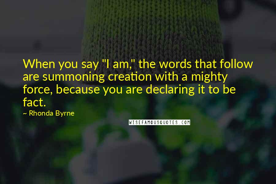 Rhonda Byrne Quotes: When you say "I am," the words that follow are summoning creation with a mighty force, because you are declaring it to be fact.