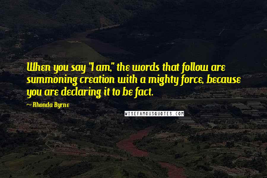 Rhonda Byrne Quotes: When you say "I am," the words that follow are summoning creation with a mighty force, because you are declaring it to be fact.