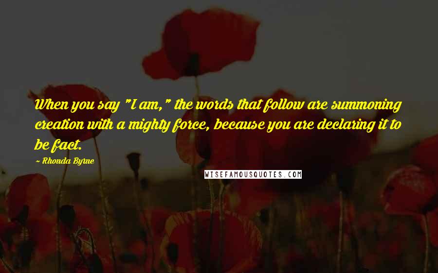 Rhonda Byrne Quotes: When you say "I am," the words that follow are summoning creation with a mighty force, because you are declaring it to be fact.