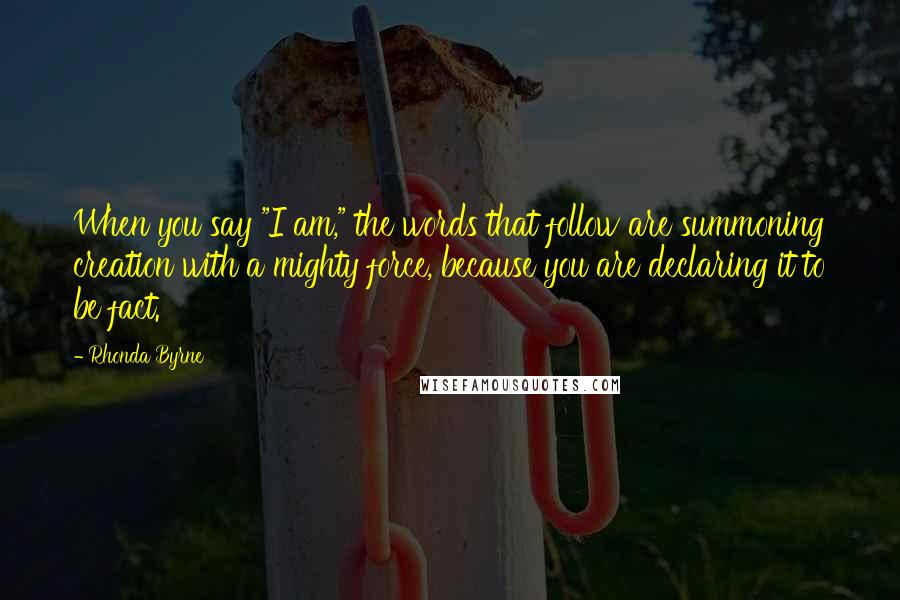 Rhonda Byrne Quotes: When you say "I am," the words that follow are summoning creation with a mighty force, because you are declaring it to be fact.