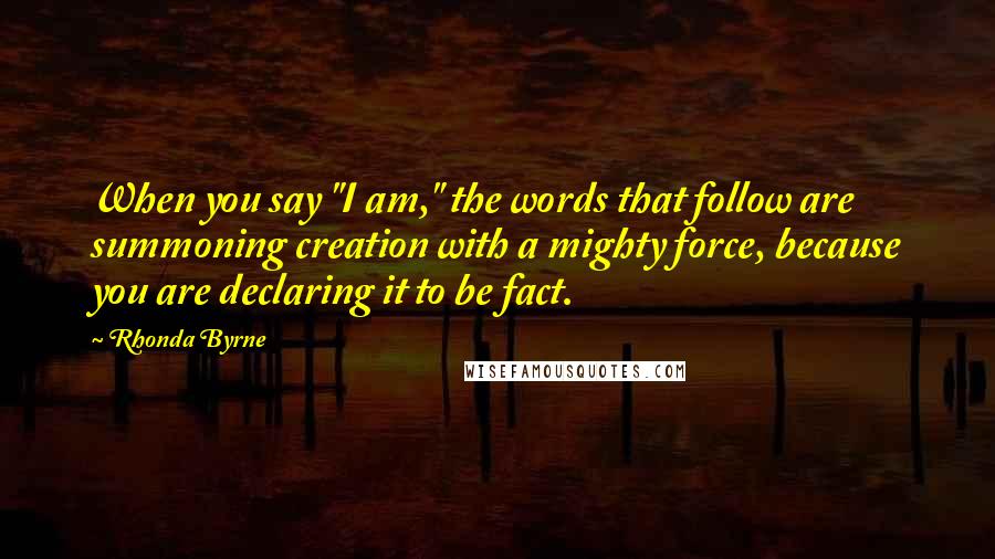 Rhonda Byrne Quotes: When you say "I am," the words that follow are summoning creation with a mighty force, because you are declaring it to be fact.