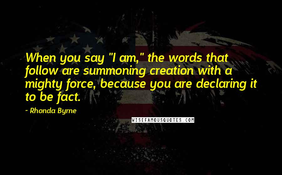 Rhonda Byrne Quotes: When you say "I am," the words that follow are summoning creation with a mighty force, because you are declaring it to be fact.