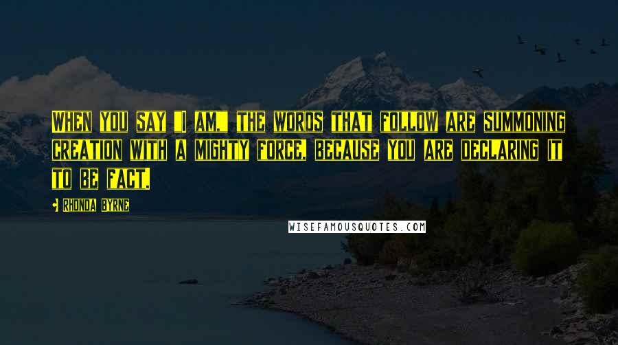 Rhonda Byrne Quotes: When you say "I am," the words that follow are summoning creation with a mighty force, because you are declaring it to be fact.