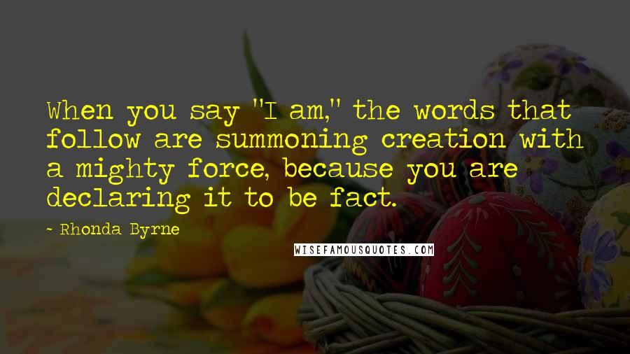 Rhonda Byrne Quotes: When you say "I am," the words that follow are summoning creation with a mighty force, because you are declaring it to be fact.