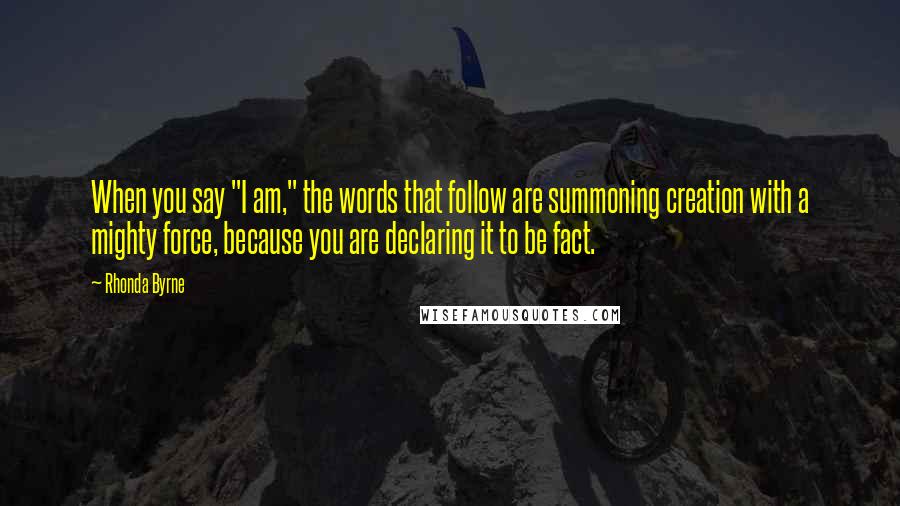 Rhonda Byrne Quotes: When you say "I am," the words that follow are summoning creation with a mighty force, because you are declaring it to be fact.