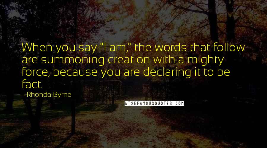 Rhonda Byrne Quotes: When you say "I am," the words that follow are summoning creation with a mighty force, because you are declaring it to be fact.