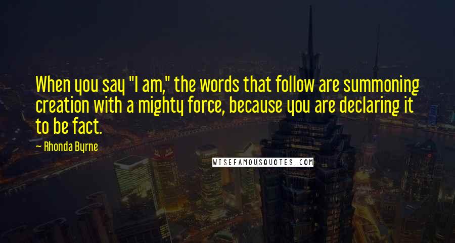 Rhonda Byrne Quotes: When you say "I am," the words that follow are summoning creation with a mighty force, because you are declaring it to be fact.