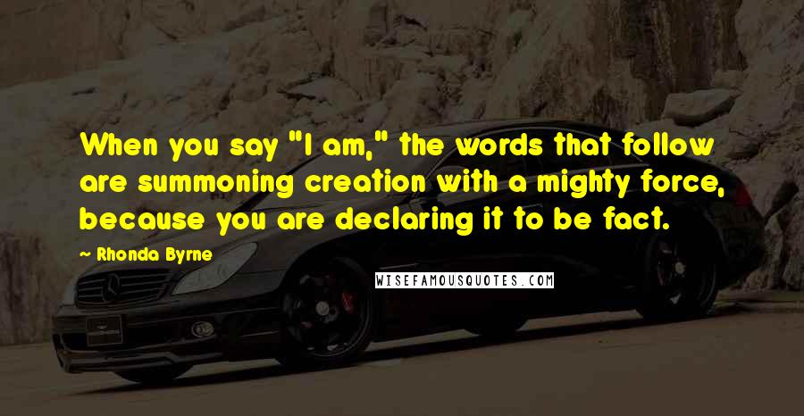 Rhonda Byrne Quotes: When you say "I am," the words that follow are summoning creation with a mighty force, because you are declaring it to be fact.