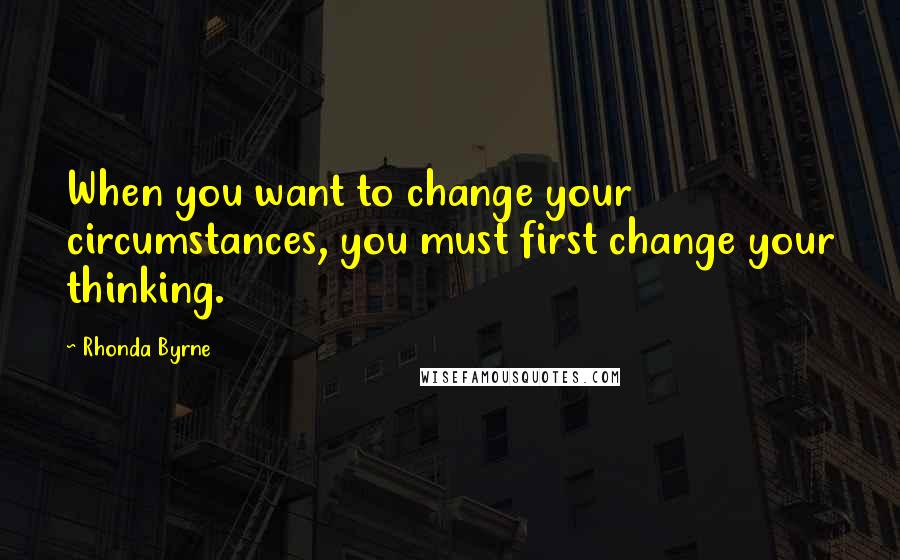 Rhonda Byrne Quotes: When you want to change your circumstances, you must first change your thinking.