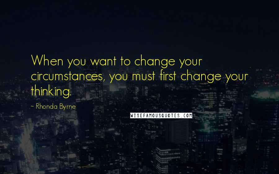 Rhonda Byrne Quotes: When you want to change your circumstances, you must first change your thinking.