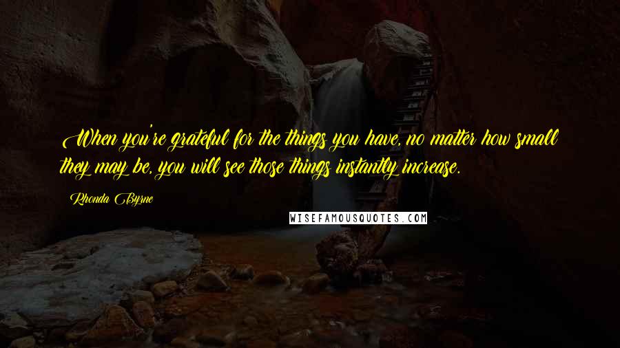 Rhonda Byrne Quotes: When you're grateful for the things you have, no matter how small they may be, you will see those things instantly increase.
