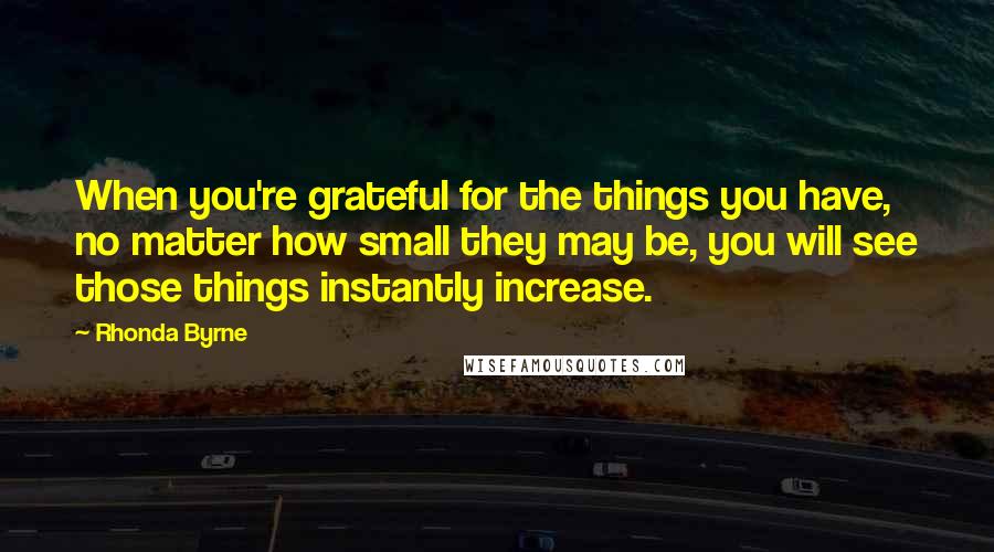 Rhonda Byrne Quotes: When you're grateful for the things you have, no matter how small they may be, you will see those things instantly increase.