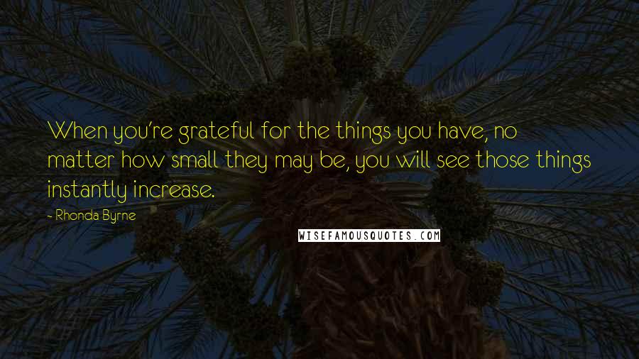 Rhonda Byrne Quotes: When you're grateful for the things you have, no matter how small they may be, you will see those things instantly increase.