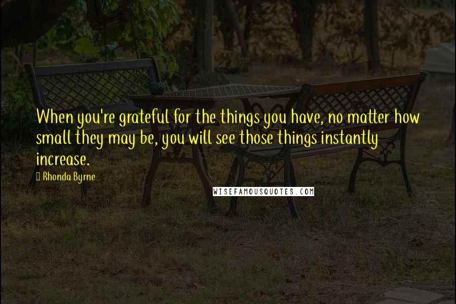 Rhonda Byrne Quotes: When you're grateful for the things you have, no matter how small they may be, you will see those things instantly increase.