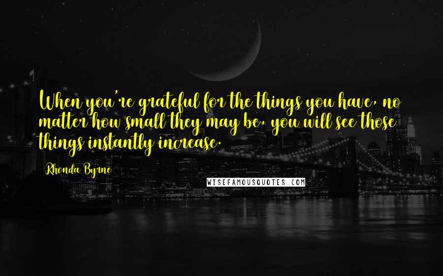 Rhonda Byrne Quotes: When you're grateful for the things you have, no matter how small they may be, you will see those things instantly increase.