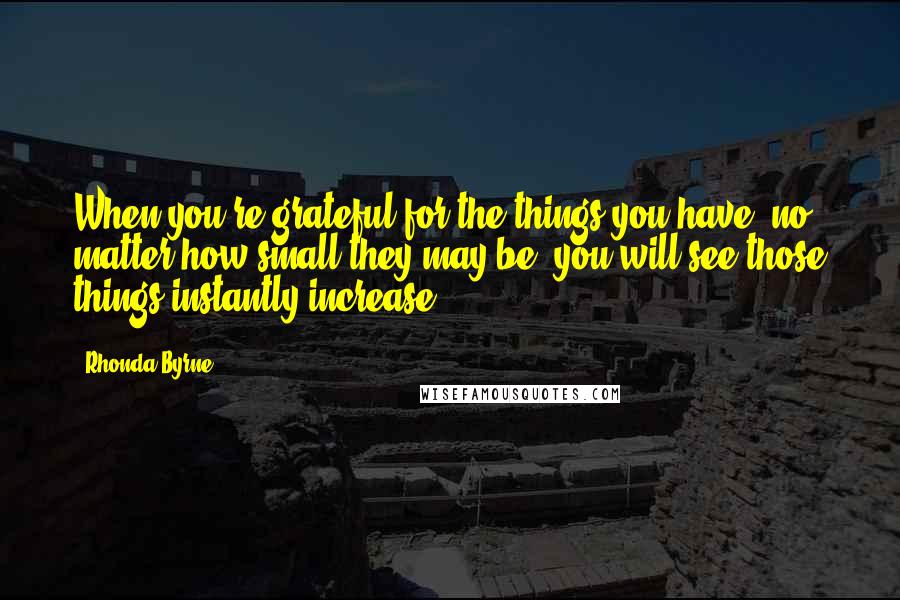 Rhonda Byrne Quotes: When you're grateful for the things you have, no matter how small they may be, you will see those things instantly increase.