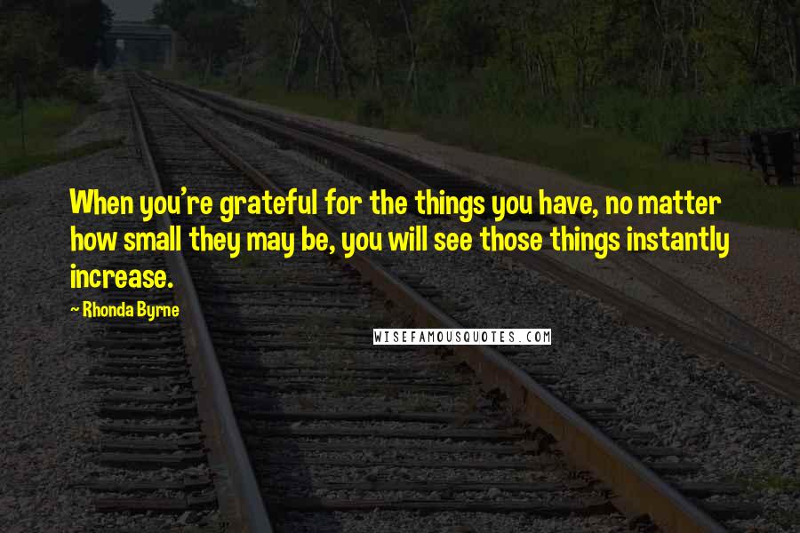 Rhonda Byrne Quotes: When you're grateful for the things you have, no matter how small they may be, you will see those things instantly increase.