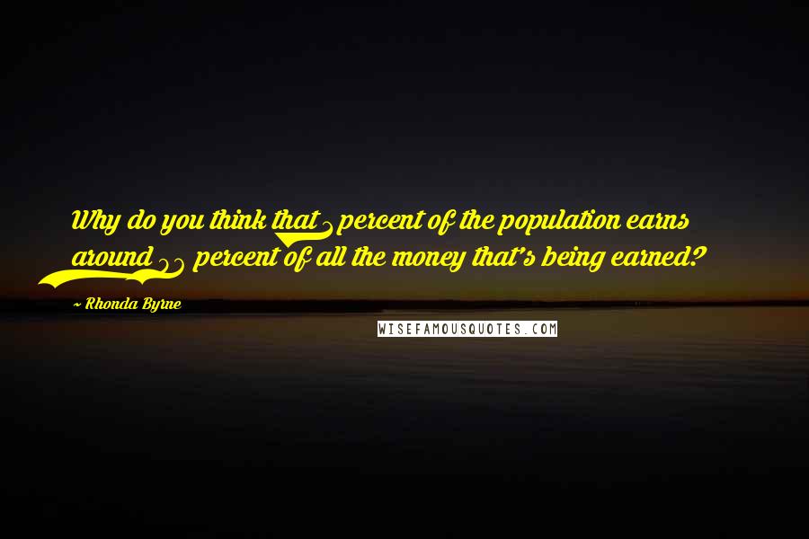 Rhonda Byrne Quotes: Why do you think that 1 percent of the population earns around 96 percent of all the money that's being earned?