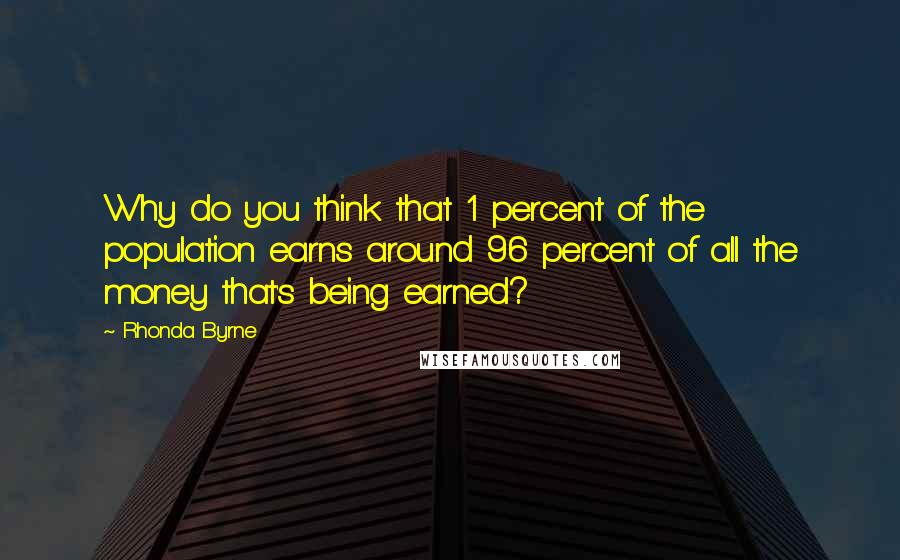 Rhonda Byrne Quotes: Why do you think that 1 percent of the population earns around 96 percent of all the money that's being earned?