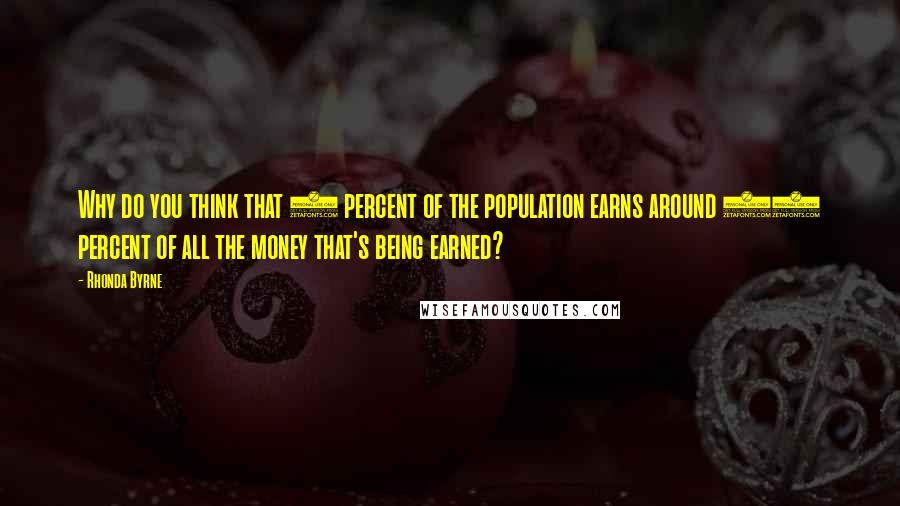 Rhonda Byrne Quotes: Why do you think that 1 percent of the population earns around 96 percent of all the money that's being earned?