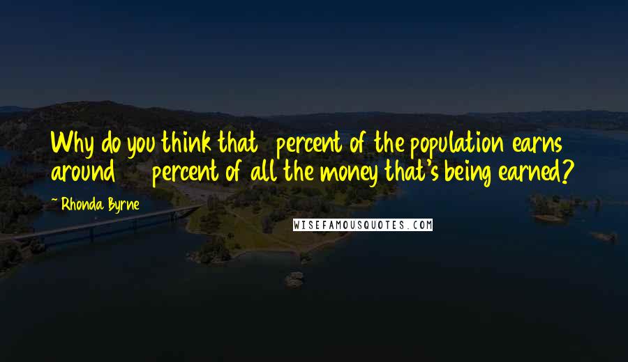 Rhonda Byrne Quotes: Why do you think that 1 percent of the population earns around 96 percent of all the money that's being earned?