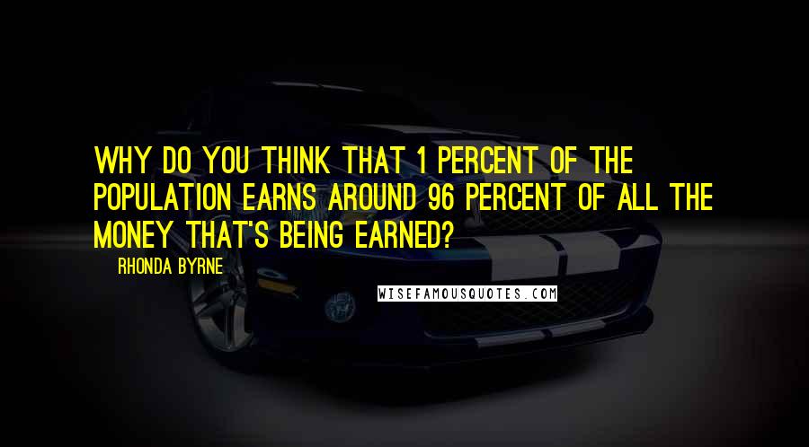 Rhonda Byrne Quotes: Why do you think that 1 percent of the population earns around 96 percent of all the money that's being earned?