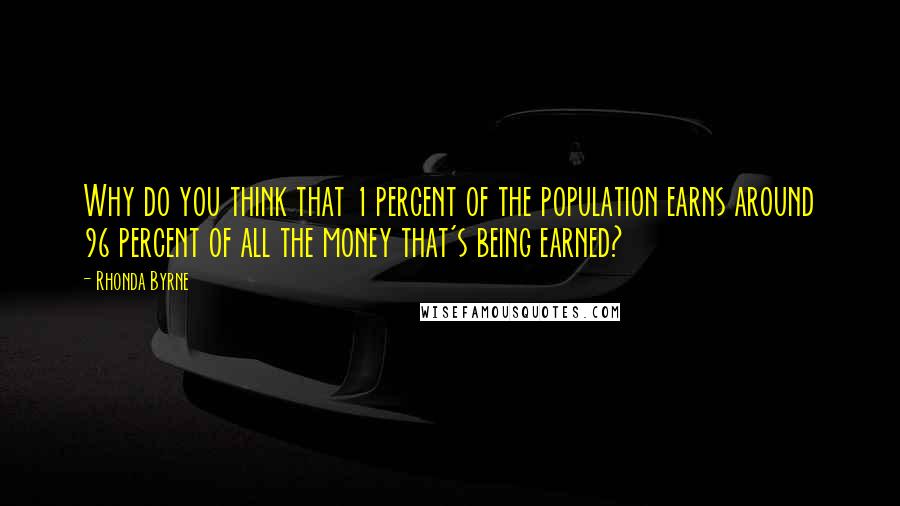 Rhonda Byrne Quotes: Why do you think that 1 percent of the population earns around 96 percent of all the money that's being earned?